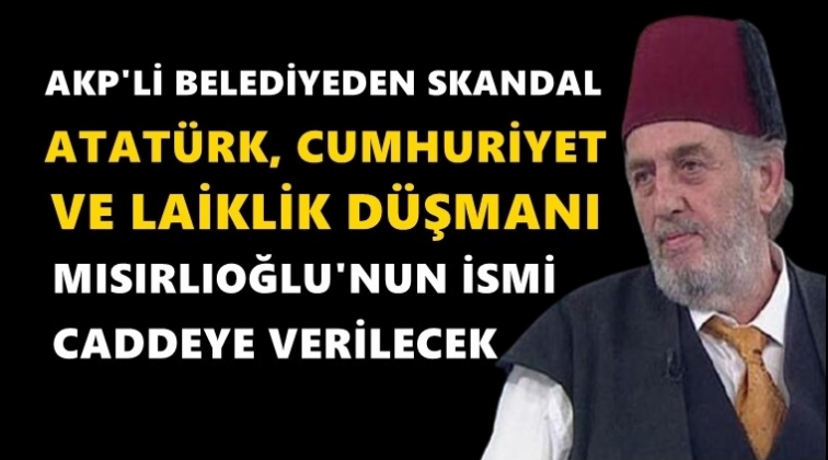 Atatürk düşmanı Mısıroğlu'nun adı caddeye veriliyor!