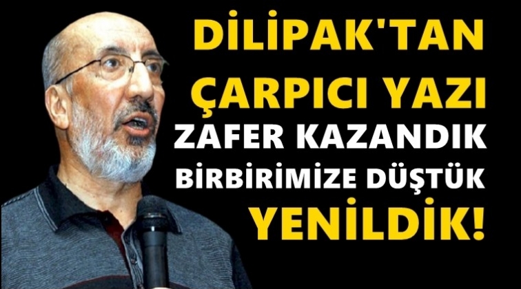 Dilipak: Zafer kazandık, birbirimize düştük, yenildik!