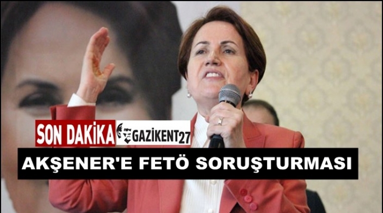 Meral Akşener&rsquo;e FET&Ouml; soruşturması