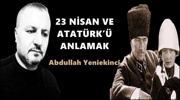 23 Nisan ve Atatürk'ü anlamak...