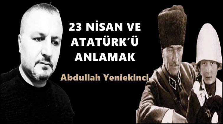 23 Nisan ve Atat&uuml;rk'&uuml; anlamak...