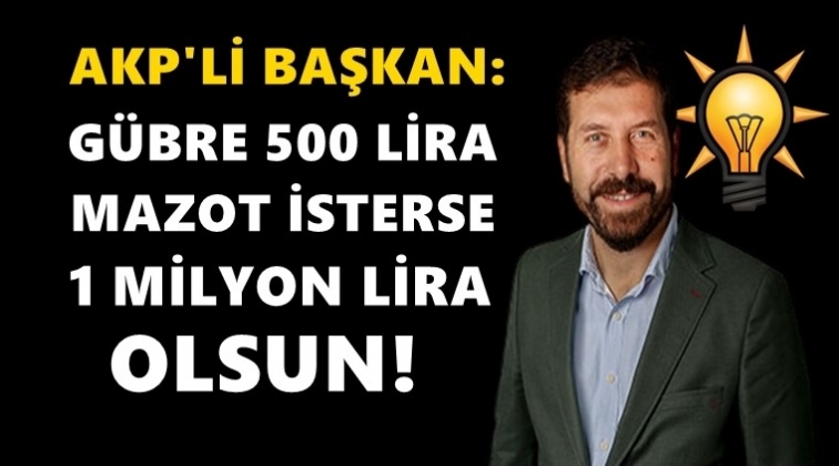 AKP’li Başkan: Gübre 500, mazot 1 milyon olsun…