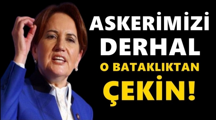 Akşener: Askerimizi derhal o bataklıktan &ccedil;ekin!