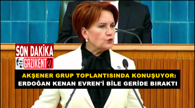 Akşener: Erdoğan Kenan Evren&rsquo;i bile geride bıraktı