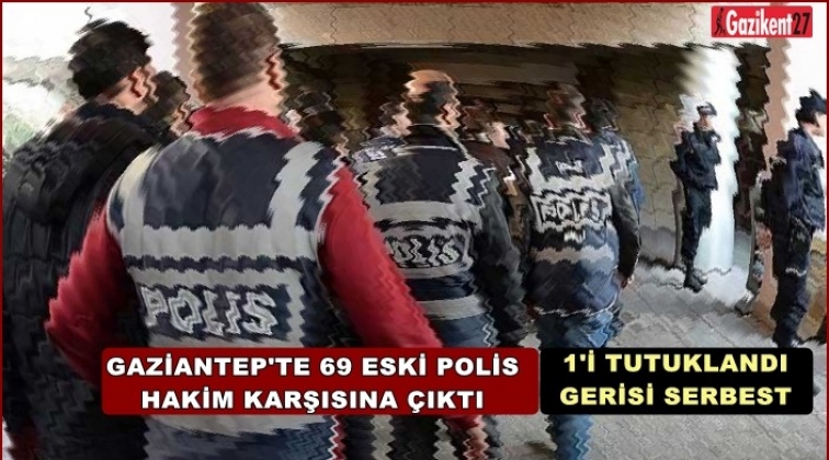Gaziantep'te 69 eski polis hakim karşısına çıktı