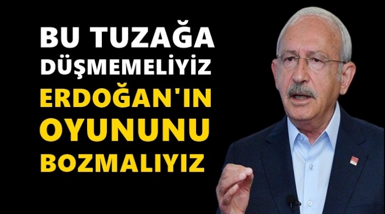 Kılıçdaroğlu: Erdoğan’ın oyununu bozmalıyız