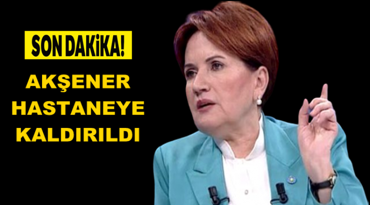 Meral Akşener hastaneye kaldırıldı